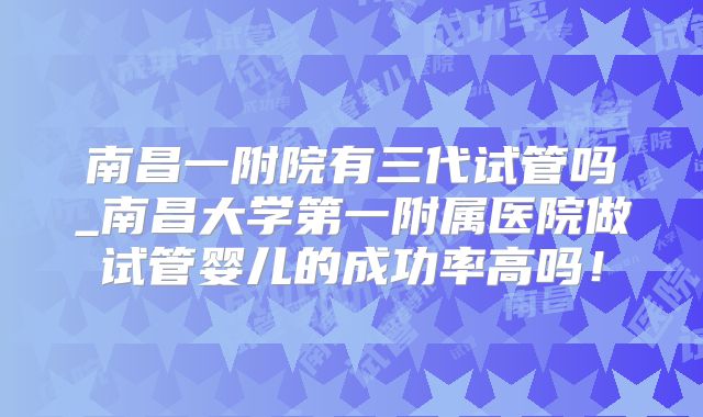 南昌一附院有三代试管吗_南昌大学第一附属医院做试管婴儿的成功率高吗!