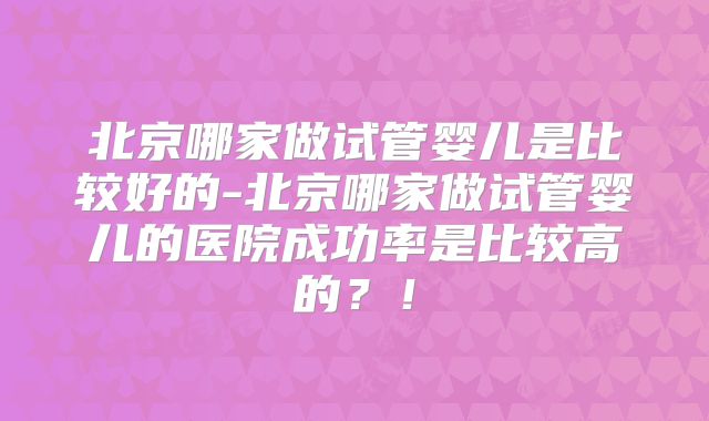 北京哪家做试管婴儿是比较好的-北京哪家做试管婴儿的医院成功率是比较高的？！