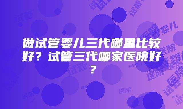 做试管婴儿三代哪里比较好?试管三代哪家医院好?