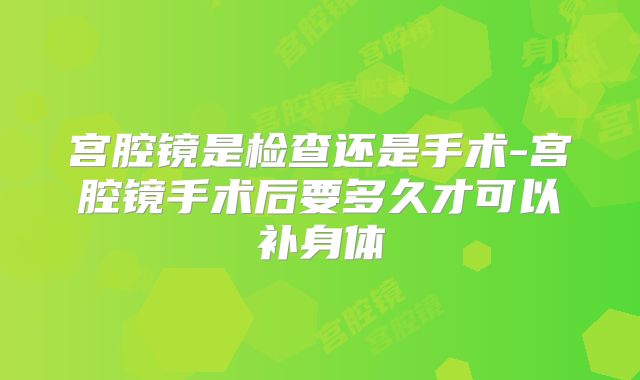 宫腔镜是检查还是手术-宫腔镜手术后要多久才可以补身体