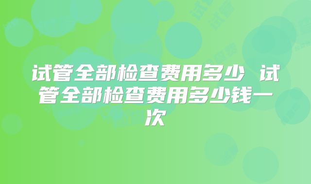 试管全部检查费用多少 试管全部检查费用多少钱一次