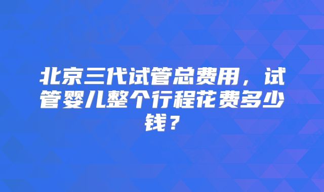 北京三代试管总费用,试管婴儿整个行程花费多少钱?