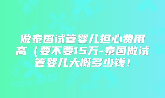做泰国试管婴儿担心费用高（要不要15万-泰国做试管婴儿大概多少钱！