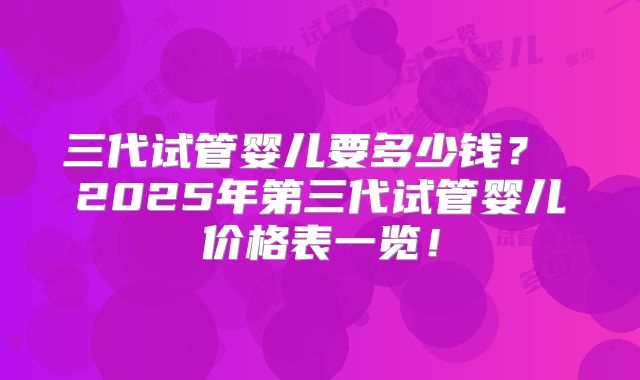 三代试管婴儿要多少钱？ 2025年第三代试管婴儿价格表一览！