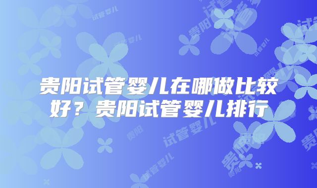 贵阳试管婴儿在哪做比较好?贵阳试管婴儿排行