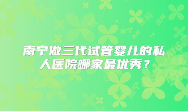 南宁做三代试管婴儿的私人医院哪家最优秀？