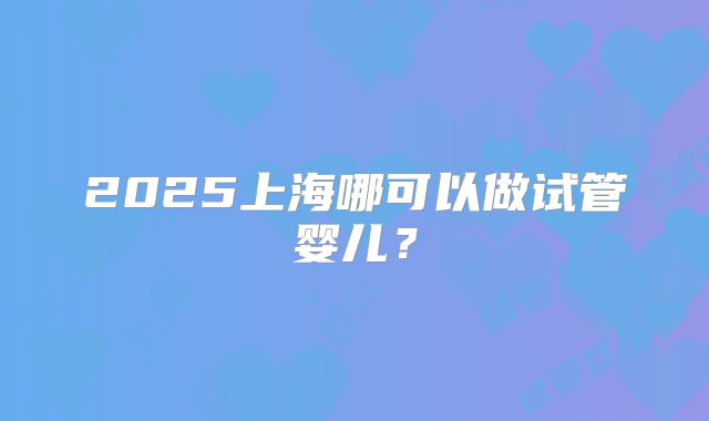 2025上海哪可以做试管婴儿？