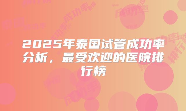 2025年泰国试管成功率分析，最受欢迎的医院排行榜