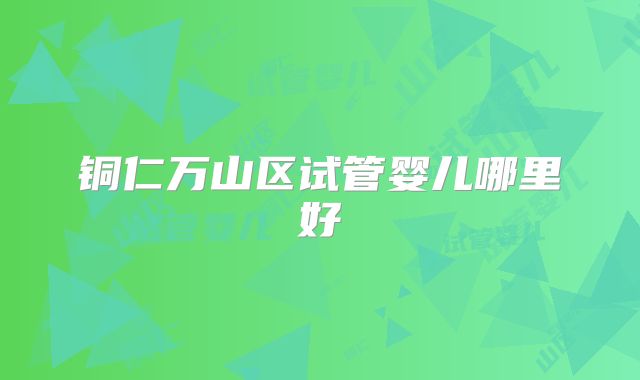 铜仁万山区试管婴儿哪里好