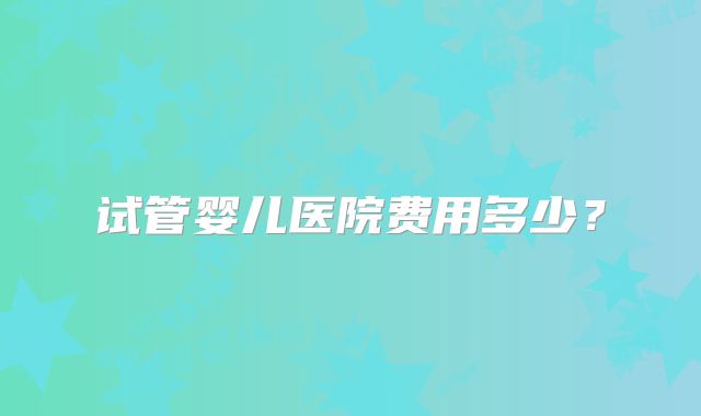 试管婴儿医院费用多少?
