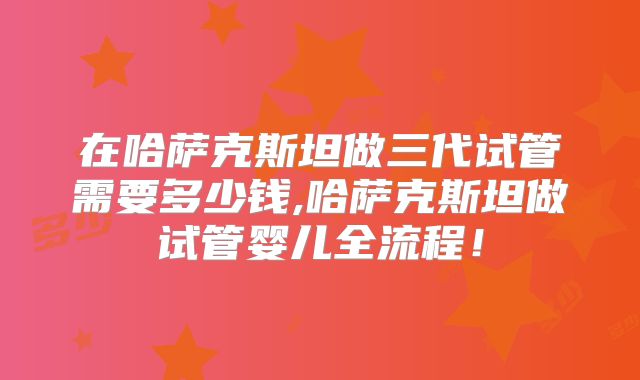 在哈萨克斯坦做三代试管需要多少钱,哈萨克斯坦做试管婴儿全流程!