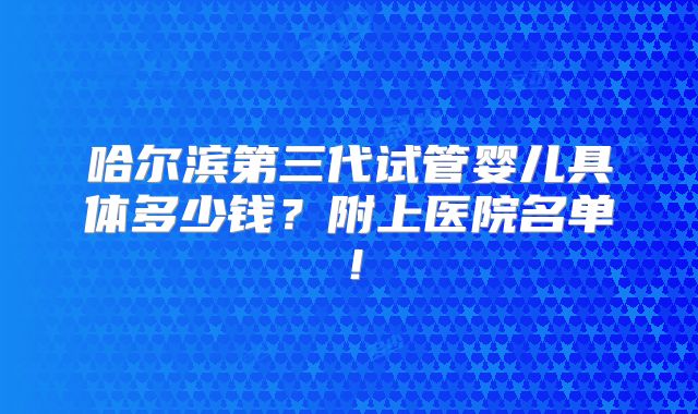 哈尔滨第三代试管婴儿具体多少钱?附上医院名单!