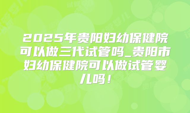 2025年贵阳妇幼保健院可以做三代试管吗_贵阳市妇幼保健院可以做试管婴儿吗！
