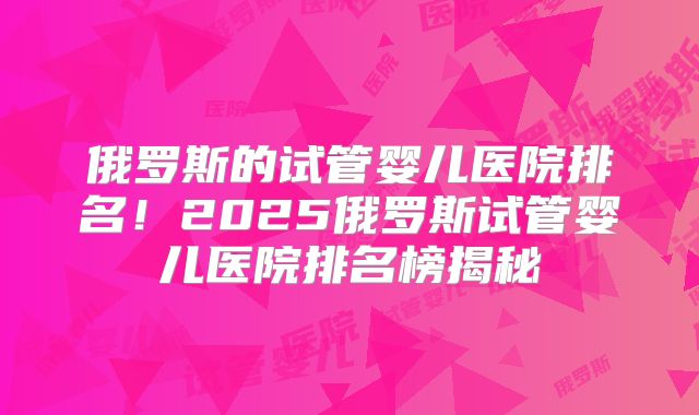 俄罗斯的试管婴儿医院排名！2025俄罗斯试管婴儿医院排名榜揭秘