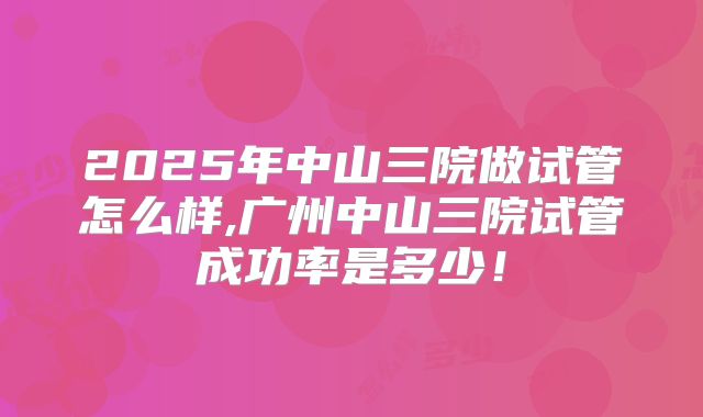 2025年中山三院做试管怎么样,广州中山三院试管成功率是多少！