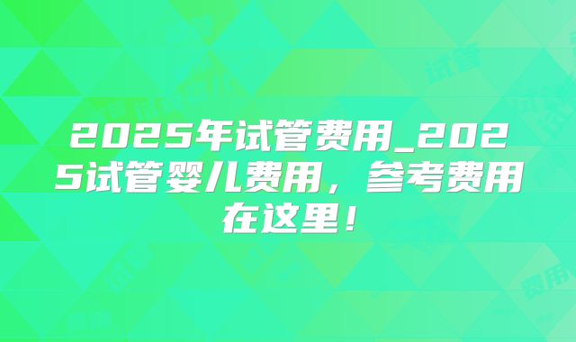 2025年试管费用_2025试管婴儿费用,参考费用在这里!