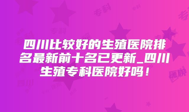 四川比较好的生殖医院排名最新前十名已更新_四川生殖专科医院好吗!
