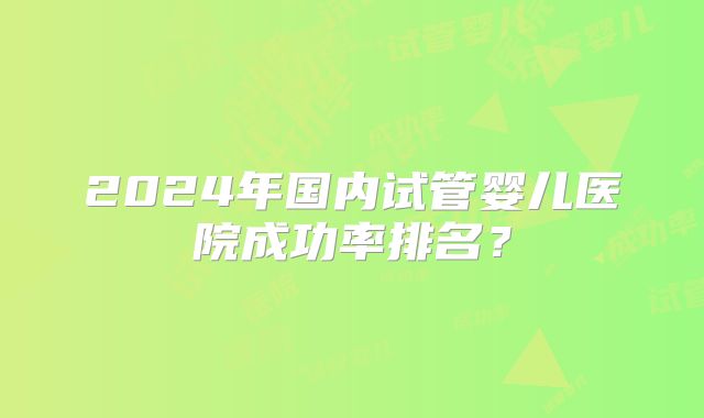 2024年国内试管婴儿医院成功率排名?