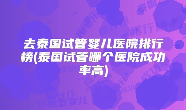 去泰国试管婴儿医院排行榜(泰国试管哪个医院成功率高)