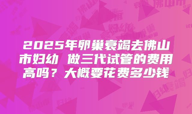 2025年卵巢衰竭去佛山市妇幼 做三代试管的费用高吗?大概要花费多少钱
