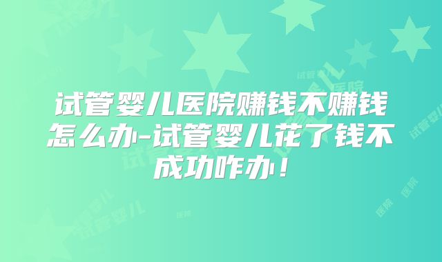 试管婴儿医院赚钱不赚钱怎么办-试管婴儿花了钱不成功咋办！
