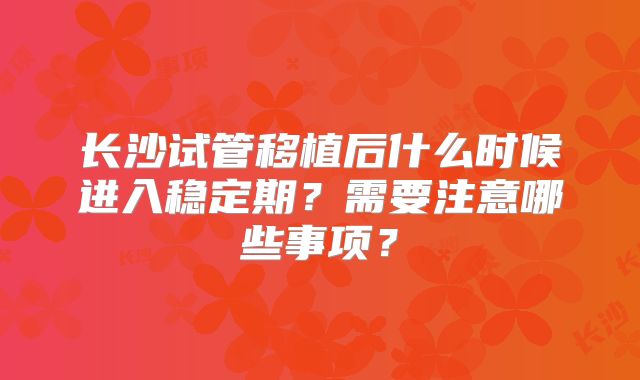 长沙试管移植后什么时候进入稳定期？需要注意哪些事项？