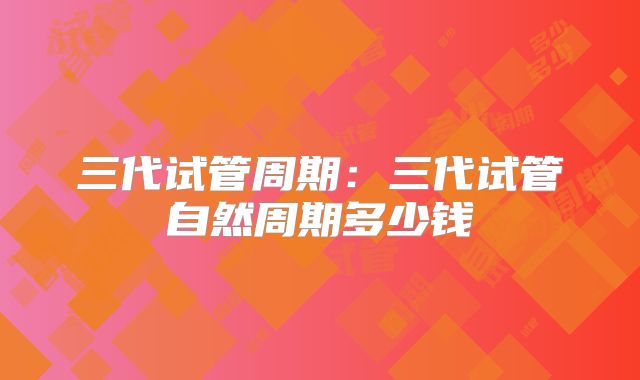 三代试管周期：三代试管自然周期多少钱