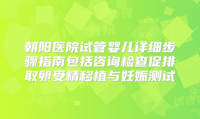 朝阳医院试管婴儿详细步骤指南包括咨询检查促排取卵受精移植与妊娠测试