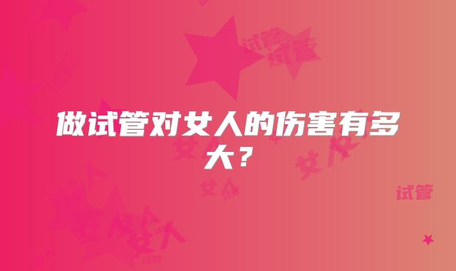 做试管对女人的伤害有多大?