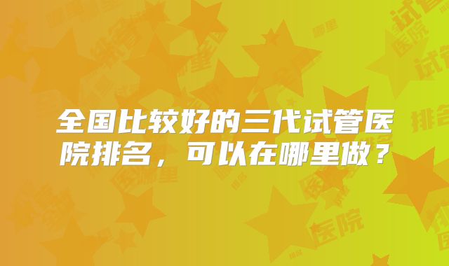 全国比较好的三代试管医院排名，可以在哪里做？