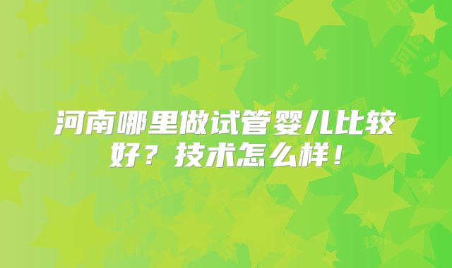 河南哪里做试管婴儿比较好?技术怎么样!