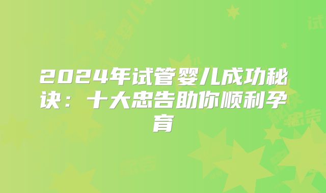 2024年试管婴儿成功秘诀：十大忠告助你顺利孕育
