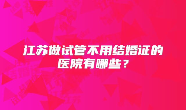 江苏做试管不用结婚证的医院有哪些？