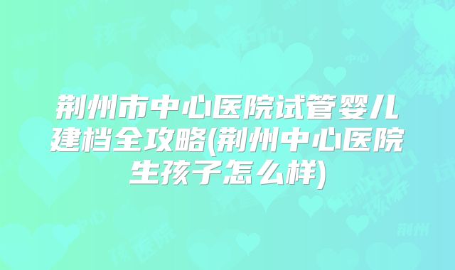 荆州市中心医院试管婴儿建档全攻略(荆州中心医院生孩子怎么样)