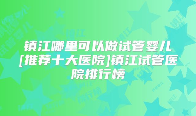 镇江哪里可以做试管婴儿[推荐十大医院]镇江试管医院排行榜