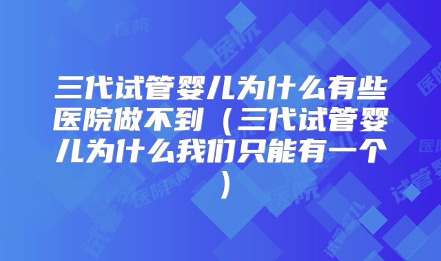 三代试管婴儿为什么有些医院做不到(三代试管婴儿为什么我们只能有一个)