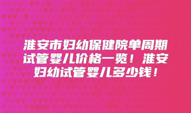 淮安市妇幼保健院单周期试管婴儿价格一览!淮安妇幼试管婴儿多少钱!