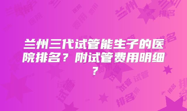 兰州三代试管能生子的医院排名？附试管费用明细？