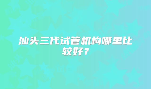 汕头三代试管机构哪里比较好？