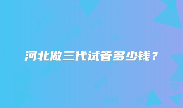 河北做三代试管多少钱?