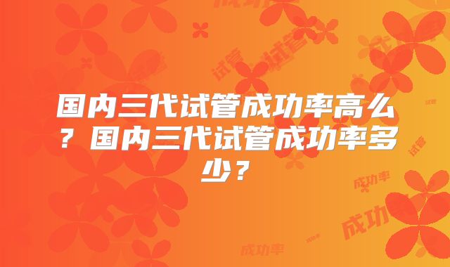 国内三代试管成功率高么？国内三代试管成功率多少？