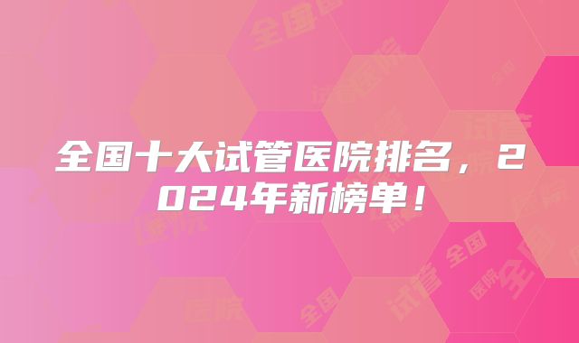 全国十大试管医院排名，2024年新榜单！