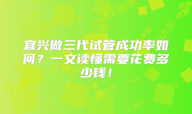 宜兴做三代试管成功率如何？一文读懂需要花费多少钱！