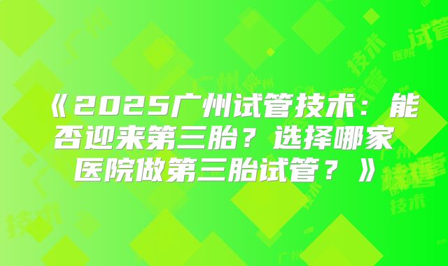 《2025广州试管技术：能否迎来第三胎？选择哪家医院做第三胎试管？》