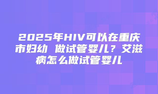 2025年HIV可以在重庆市妇幼 做试管婴儿？艾滋病怎么做试管婴儿