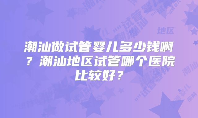 潮汕做试管婴儿多少钱啊?潮汕地区试管哪个医院比较好?