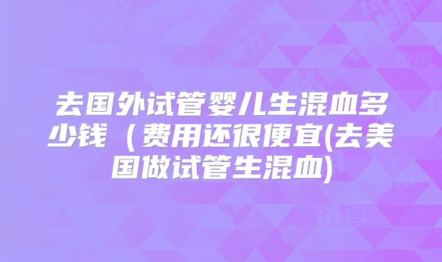 去国外试管婴儿生混血多少钱（费用还很便宜(去美国做试管生混血)