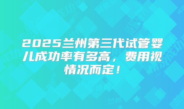 2025兰州第三代试管婴儿成功率有多高，费用视情况而定！