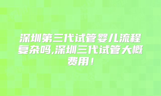 深圳第三代试管婴儿流程复杂吗,深圳三代试管大概费用!