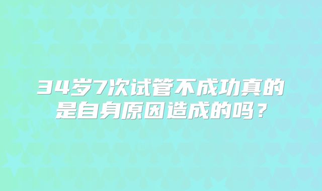 34岁7次试管不成功真的是自身原因造成的吗?